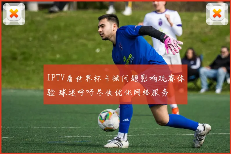 IPTV看世界杯卡顿问题影响观赛体验 球迷呼吁尽快优化网络服务