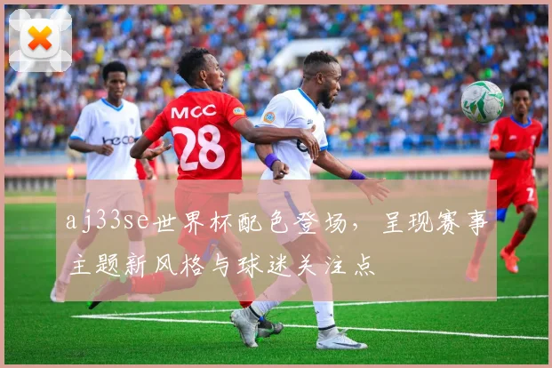 aj33se世界杯配色登场，呈现赛事主题新风格与球迷关注点