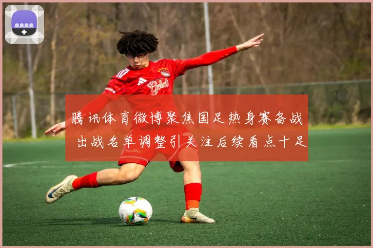 腾讯体育微博聚焦国足热身赛备战 出战名单调整引关注后续看点十足