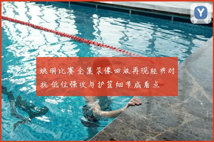 姚明比赛全集录像回放再现经典对抗 低位强攻与护筐细节成看点