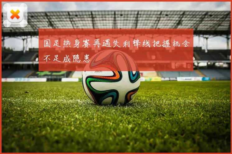 国足热身赛再遇失利锋线把握机会不足成隐患