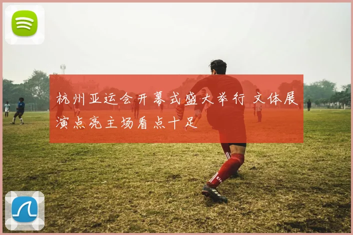 杭州亚运会开幕式盛大举行 文体展演点亮主场看点十足