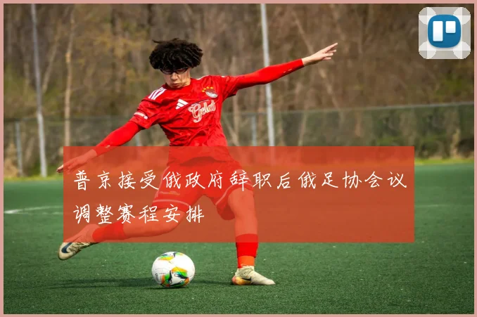 普京接受俄政府辞职后俄足协会议调整赛程安排