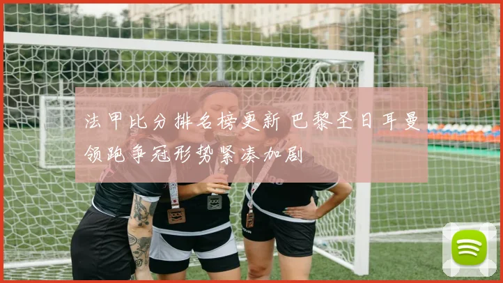 法甲比分排名榜更新 巴黎圣日耳曼领跑争冠形势紧凑加剧