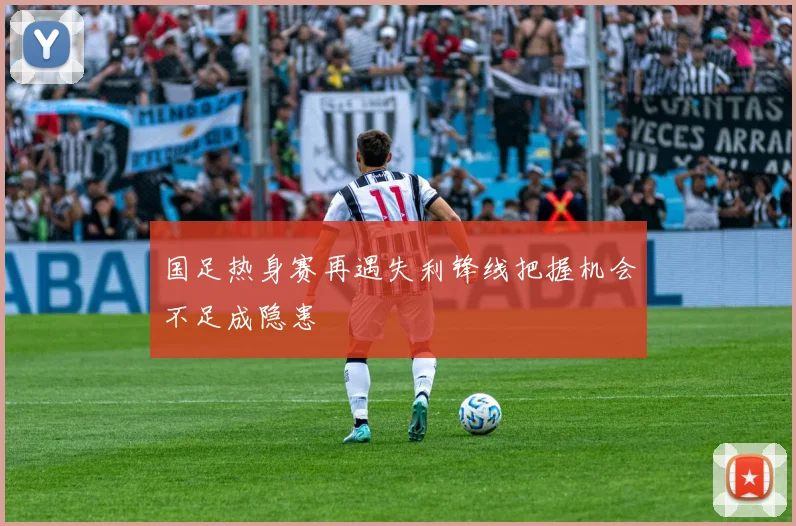 国足热身赛再遇失利锋线把握机会不足成隐患