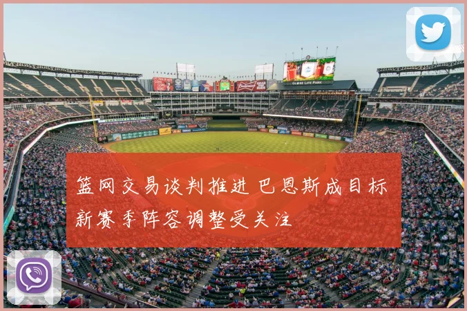 篮网交易谈判推进 巴恩斯成目标 新赛季阵容调整受关注