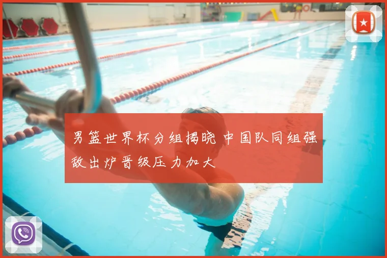 男篮世界杯分组揭晓 中国队同组强敌出炉晋级压力加大