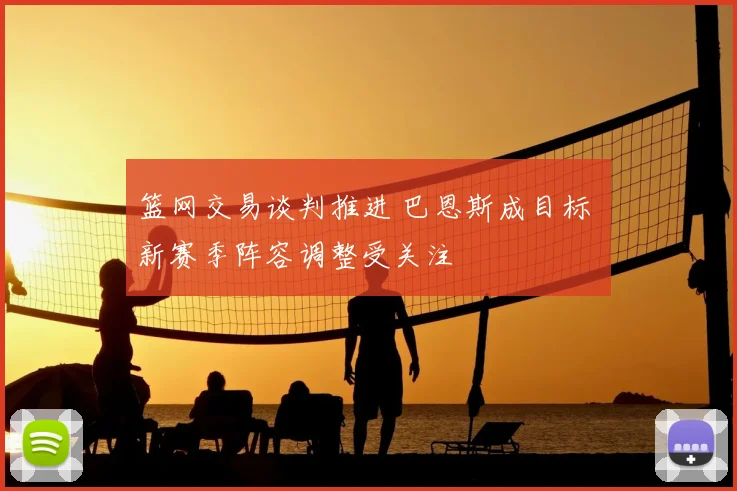 篮网交易谈判推进 巴恩斯成目标 新赛季阵容调整受关注