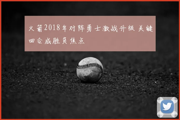 火箭2018年对阵勇士激战升级 关键回合成胜负焦点