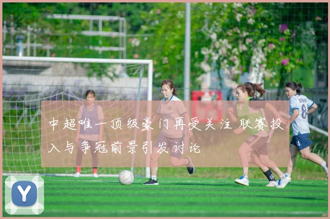 中超唯一顶级豪门再受关注 联赛投入与争冠前景引发讨论