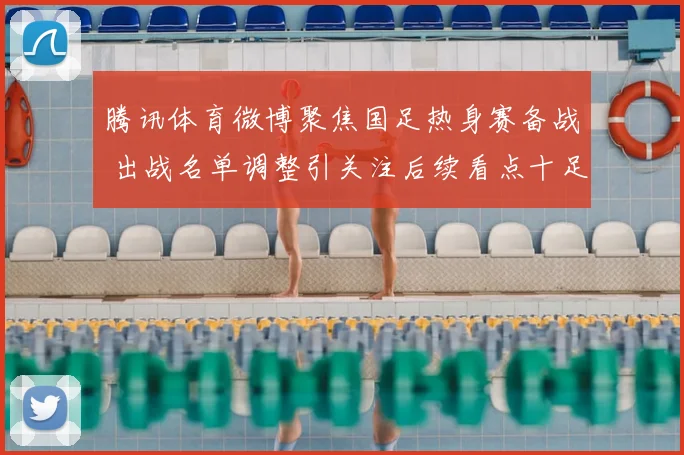 腾讯体育微博聚焦国足热身赛备战 出战名单调整引关注后续看点十足