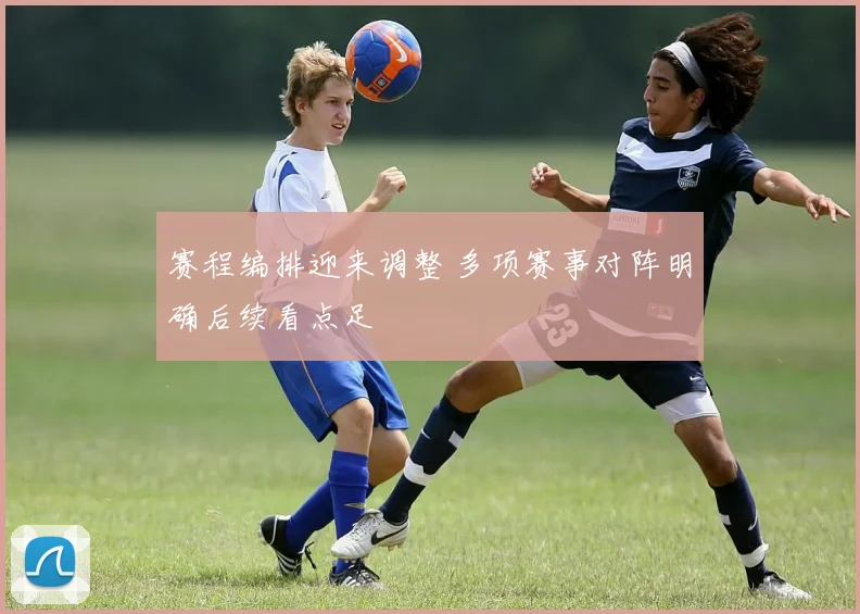 赛程编排迎来调整 多项赛事对阵明确后续看点足