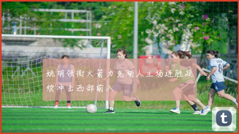 姚明领衔火箭力克湖人主场连胜延续冲击西部前八