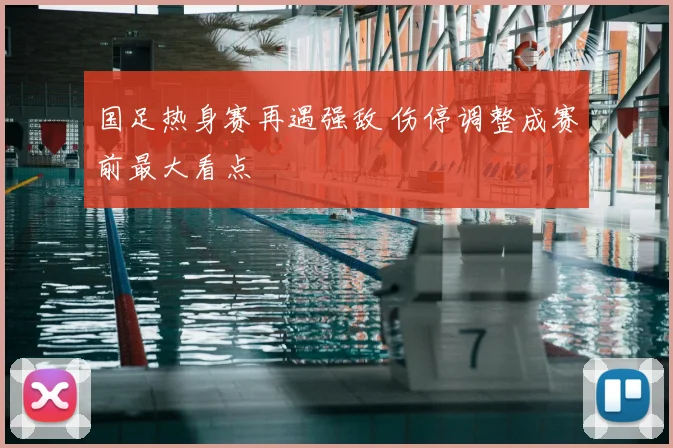 国足热身赛再遇强敌 伤停调整成赛前最大看点