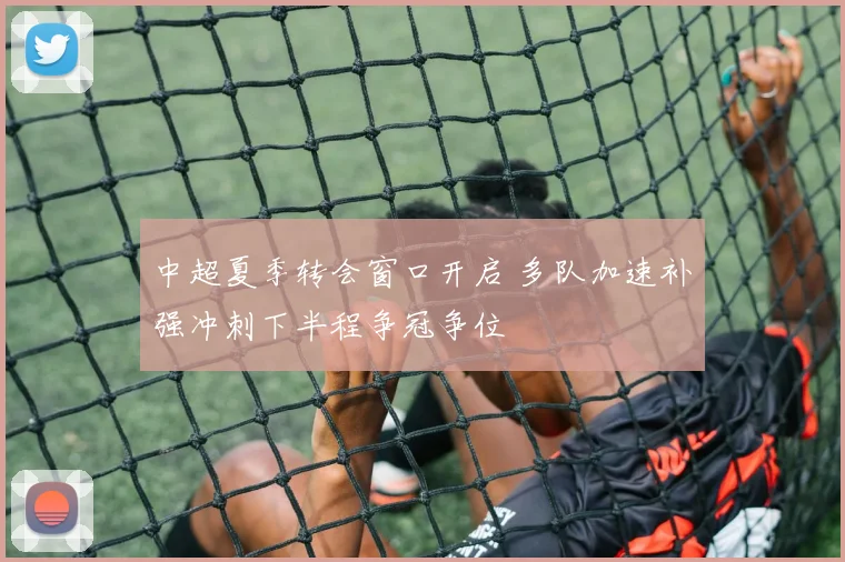 中超夏季转会窗口开启 多队加速补强冲刺下半程争冠争位