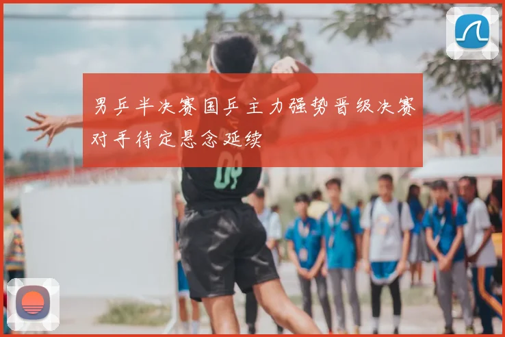 男乒半决赛国乒主力强势晋级决赛对手待定悬念延续