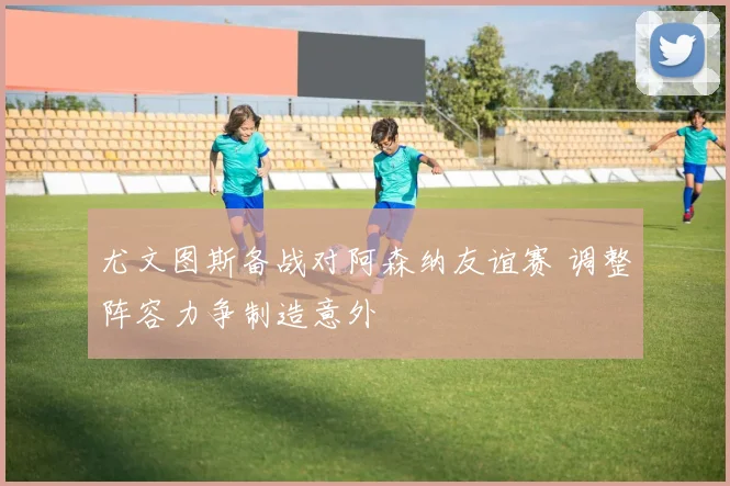 尤文图斯备战对阿森纳友谊赛 调整阵容力争制造意外