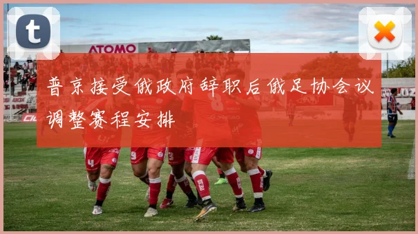 普京接受俄政府辞职后俄足协会议调整赛程安排