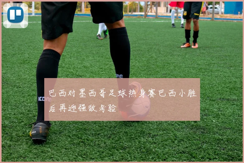巴西对墨西哥足球热身赛巴西小胜后再迎强敌考验