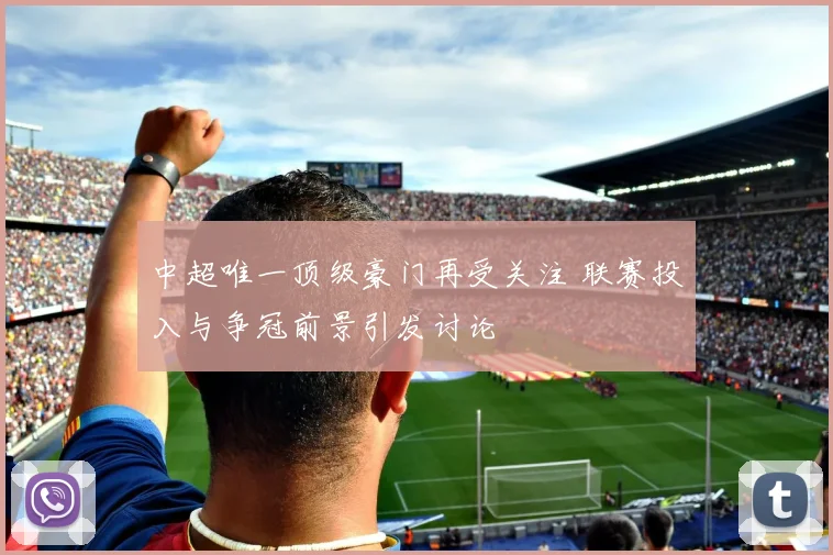中超唯一顶级豪门再受关注 联赛投入与争冠前景引发讨论