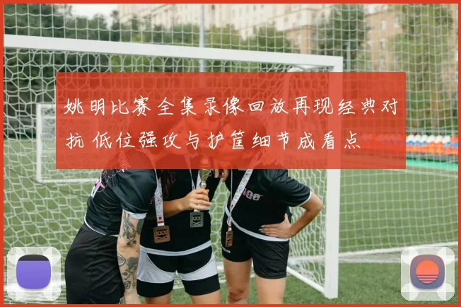 姚明比赛全集录像回放再现经典对抗 低位强攻与护筐细节成看点