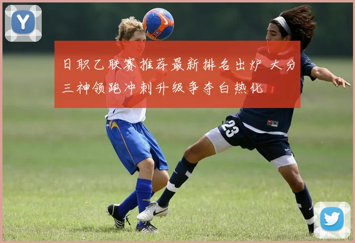 日职乙联赛推荐最新排名出炉 大分三神领跑冲刺升级争夺白热化
