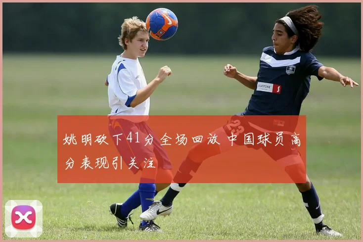 姚明砍下41分全场回放 中国球员高分表现引关注