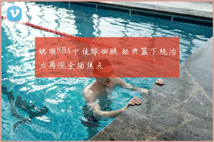 姚明NBA十佳球回顾 经典篮下统治力再现全场焦点