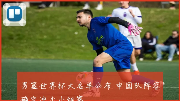 男篮世界杯大名单公布 中国队阵容确定冲击小组赛