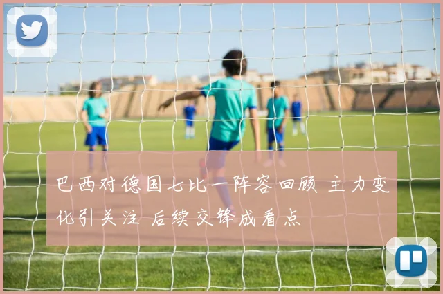 巴西对德国七比一阵容回顾 主力变化引关注 后续交锋成看点